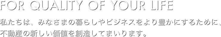 FOR QUALITY OF YOUR LIFE：私たちは、みなさまの暮らしやビジネスをより豊かにするために、不動産の新しい価値を創造してまいります。