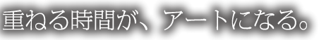 重ねる時間が、アートになる。