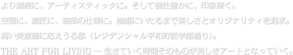 より瀟洒に、アーティスティックに。そして個性豊かに、印象深く。空間に、意匠に、細部の仕様に。触感にいたるまで美しさとオリジナリティを追求。高い美意識に応えうる邸〈レジデンシャル平和町医学部通り〉。THE ART FOR LIVING ― 生きていく時間そのものが美しきアートとなっていく。