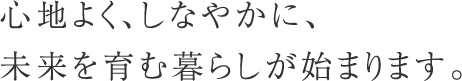 心地よく、しなやかに、未来を育む暮らしが始まります。