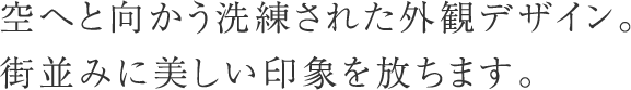 空へと向かう洗練された外観デザイン。街並みに美しい印象を放ちます。