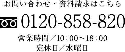 お問い合わせ・資料請求はこちら tel:0120858820 営業時間/10:00〜18:00 定休日/水曜日
