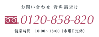 お問い合わせ・資料請求は、フリーダイヤル0120-858-820　営業時間10：00～18：00（水曜日定休）※携帯・PHSからもつながります。